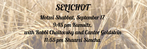 		                                		                                <span class="slider_title">
		                                    Selichot 2022		                                </span>
		                                		                                
		                                		                            	                            	
		                            <span class="slider_description">Join us for a spiritual evening to usher in the High Holy Days season on Motzei Shabbat, September 17 9:45 pm for a Kumsitz, Conversation and Musical Selichot in the Chapel with Rabbi Chaitovsky and Cantor Goldstein and 
11:55 pm Shaarei Simcha Selichot in the Chapel</span>
		                            		                            		                            