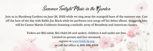 		                                		                                    <a href="https://www.bmh-bj.org/event/winter-concert-with-cantor-goldstein.html"
		                                    	target="">
		                                		                                <span class="slider_title">
		                                    Summer Twilight Music in the Gardens June 26, 2022 at 7 pm		                                </span>
		                                		                                </a>
		                                		                                
		                                		                            	                            	
		                            <span class="slider_description">Join us in person or via zoom for Summer Twilight Music in the Shraiberg Gardens featuring Rabbi Joe Black with Cantor Marty Goldstein and special guest Jack Brogen</span>
		                            		                            		                            <a href="https://www.bmh-bj.org/event/winter-concert-with-cantor-goldstein.html" class="slider_link"
		                            	target="">
		                            	For tickets CLICK HERE		                            </a>
		                            		                            
